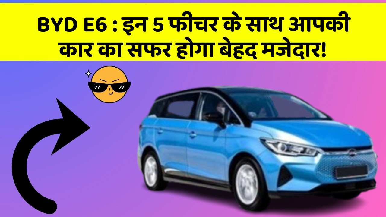 BYD E6:इन 5 फीचर के साथ आपकी कार का सफर होगा बेहद मजेदार!