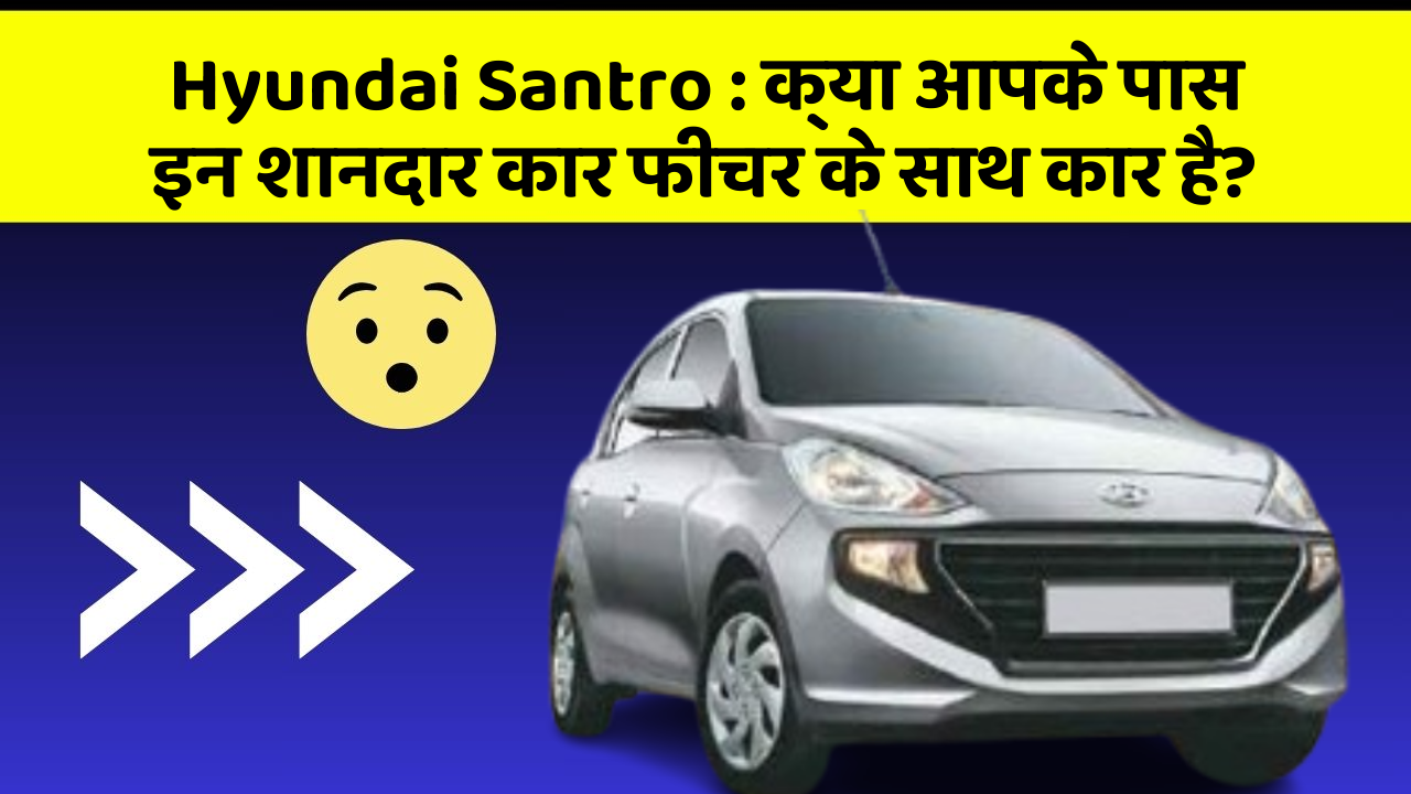 Hyundai Santro: क्या आपके पास इन शानदार कार फीचर के साथ कार है?